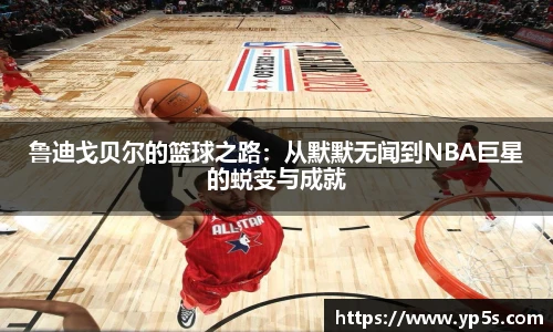 鲁迪戈贝尔的篮球之路：从默默无闻到NBA巨星的蜕变与成就